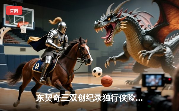 东契奇三双创纪录独行侠险胜雷霆，NBA季后赛西部半决赛战火再燃